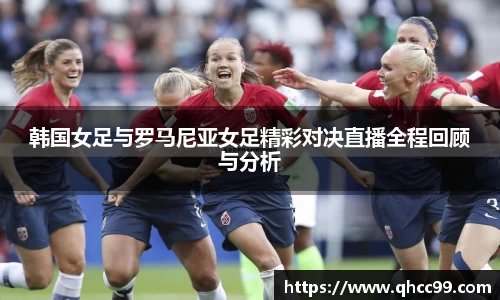 韩国女足与罗马尼亚女足精彩对决直播全程回顾与分析